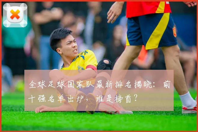 全球足球国家队最新排名揭晓：前十强名单出炉，谁是榜首？