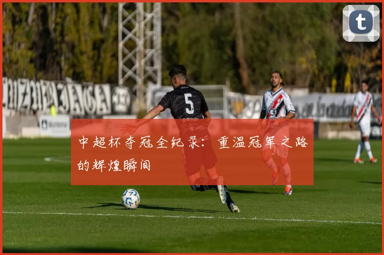 中超杯夺冠全纪录：重温冠军之路的辉煌瞬间
