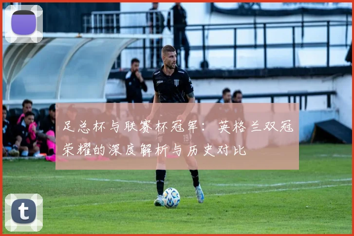 足总杯与联赛杯冠军:英格兰双冠荣耀的深度解析与历史对比