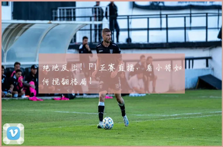 绝地反击!F1正赛直播,看小将如何搅翻格局!