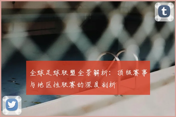 全球足球联盟全景解析:顶级赛事与地区性联赛的深度剖析