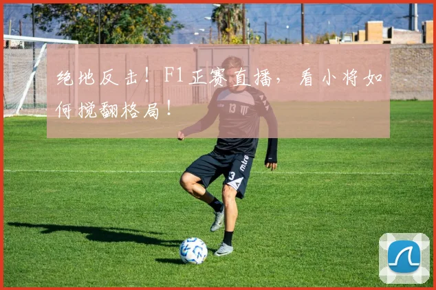 绝地反击！F1正赛直播，看小将如何搅翻格局！