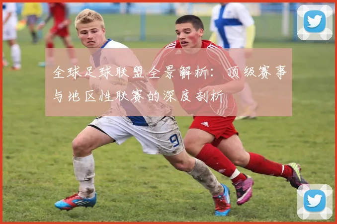 全球足球联盟全景解析：顶级赛事与地区性联赛的深度剖析